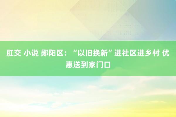 肛交 小说 郧阳区：“以旧换新”进社区进乡村 优惠送到家门口