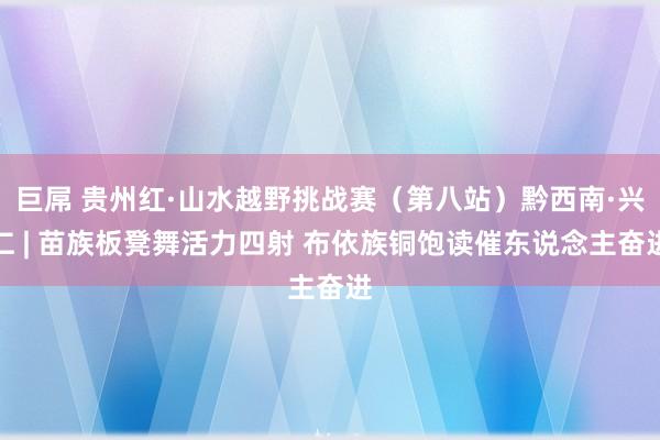 巨屌 贵州红·山水越野挑战赛（第八站）黔西南·兴仁 | 苗族板凳舞活力四射 布依族铜饱读催东说念主奋进