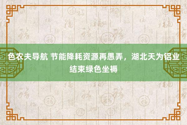 色农夫导航 节能降耗资源再愚弄，湖北天为铝业结束绿色坐褥
