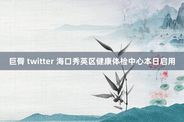 巨臀 twitter 海口秀英区健康体检中心本日启用