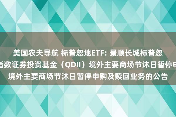 美国农夫导航 标普忽地ETF: 景顺长城标普忽地精选来去型灵通式指数证券投资基金(QDII)境外主要商场节沐日暂停申购及赎回业务的公告