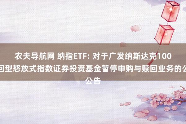 农夫导航网 纳指ETF: 对于广发纳斯达克100来回型怒放式指数证券投资基金暂停申购与赎回业务的公告