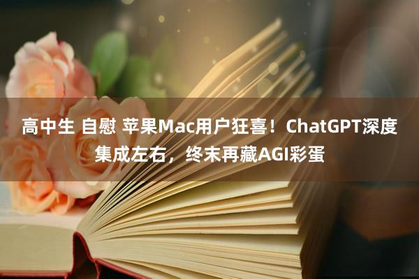 高中生 自慰 苹果Mac用户狂喜！ChatGPT深度集成左右，终末再藏AGI彩蛋
