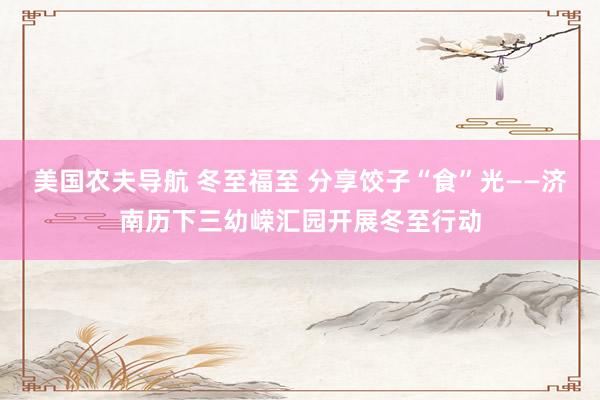 美国农夫导航 冬至福至 分享饺子“食”光——济南历下三幼嵘汇园开展冬至行动