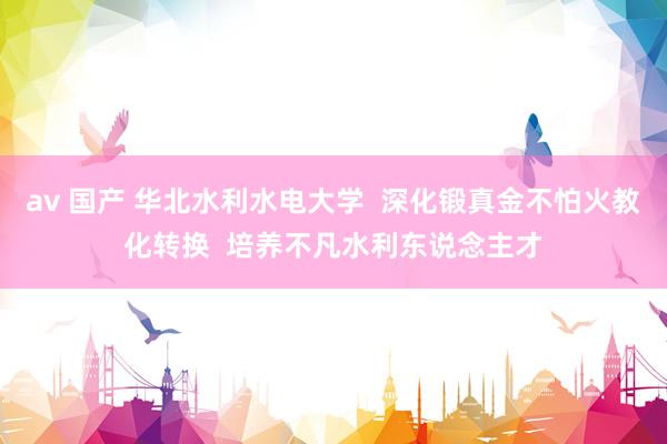 av 国产 华北水利水电大学  深化锻真金不怕火教化转换  培养不凡水利东说念主才