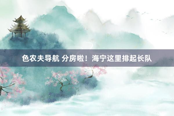 色农夫导航 分房啦！海宁这里排起长队