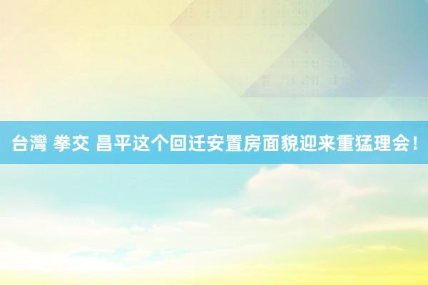 台灣 拳交 昌平这个回迁安置房面貌迎来重猛理会！