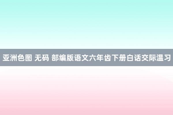 亚洲色图 无码 部编版语文六年齿下册白话交际温习