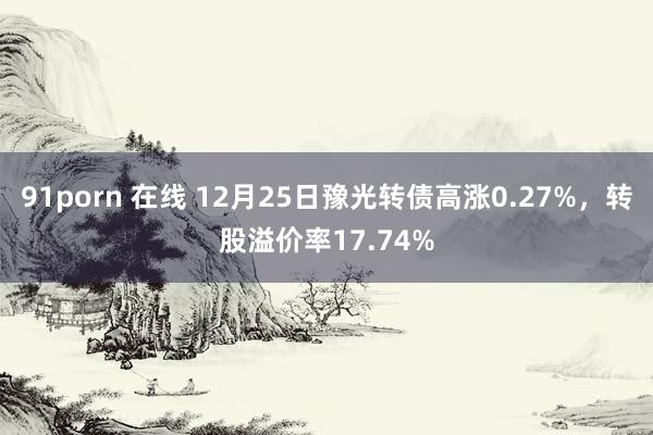 91porn 在线 12月25日豫光转债高涨0.27%，转股溢价率17.74%