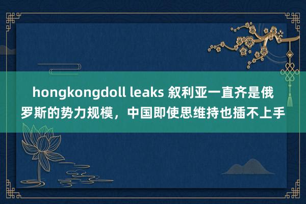 hongkongdoll leaks 叙利亚一直齐是俄罗斯的势力规模，中国即使思维持也插不上手