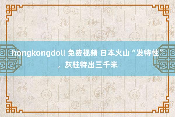 hongkongdoll 免费视频 日本火山“发特性”，灰柱特出三千米