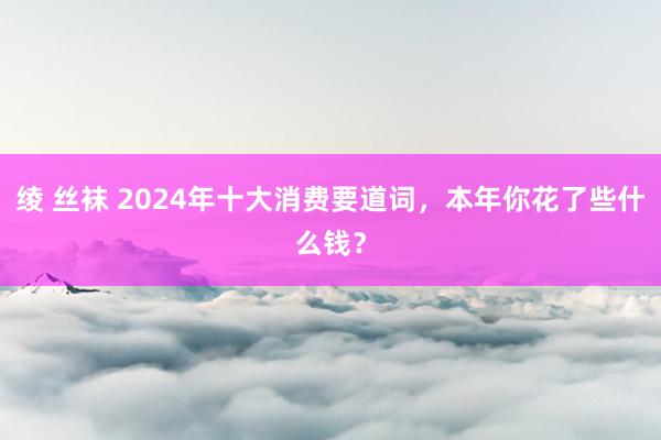 绫 丝袜 2024年十大消费要道词，本年你花了些什么钱？