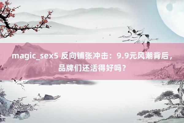 magic_sex5 反向铺张冲击：9.9元风潮背后，品牌们还活得好吗？