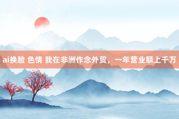 ai换脸 色情 我在非洲作念外贸，一年营业额上千万