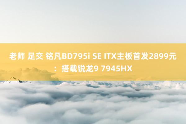 老师 足交 铭凡BD795i SE ITX主板首发2899元：搭载锐龙9 7945HX