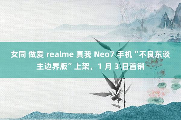 女同 做爱 realme 真我 Neo7 手机“不良东谈主边界版”上架，1 月 3 日首销