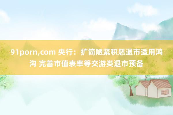 91porn，com 央行：扩简陋紧积恶退市适用鸿沟 完善市值表率等交游类退市预备