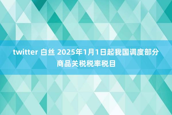 twitter 白丝 2025年1月1日起我国调度部分商品关税税率税目