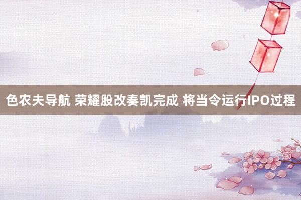 色农夫导航 荣耀股改奏凯完成 将当令运行IPO过程