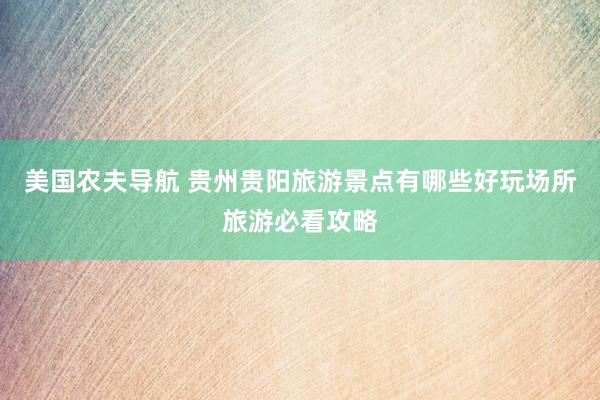 美国农夫导航 贵州贵阳旅游景点有哪些好玩场所旅游必看攻略