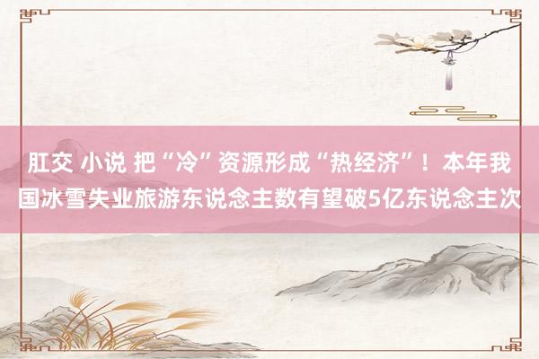 肛交 小说 把“冷”资源形成“热经济”！本年我国冰雪失业旅游东说念主数有望破5亿东说念主次