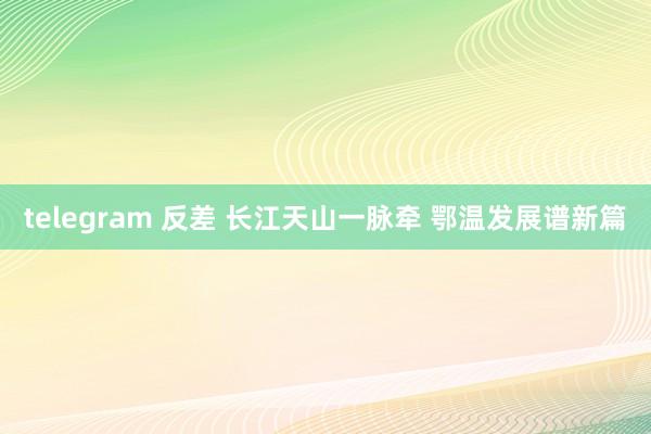 telegram 反差 长江天山一脉牵 鄂温发展谱新篇