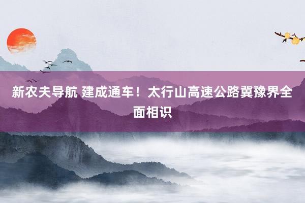 新农夫导航 建成通车！太行山高速公路冀豫界全面相识