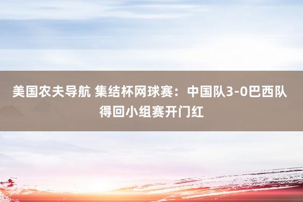 美国农夫导航 集结杯网球赛：中国队3-0巴西队 得回小组赛开门红