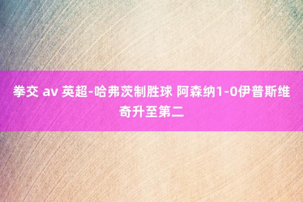 拳交 av 英超-哈弗茨制胜球 阿森纳1-0伊普斯维奇升至第二