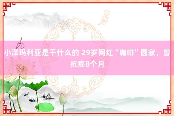 小泽玛利亚是干什么的 29岁网红“咖啡”圆寂，曾抗癌8个月