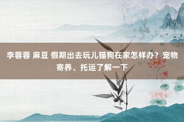 李蓉蓉 麻豆 假期出去玩儿猫狗在家怎样办？宠物寄养、托运了解一下