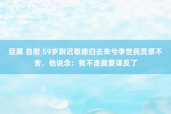 巨屌 自慰 59岁尉迟敬德归去来兮李世民荒谬不舍，他说念：我不走就要谋反了