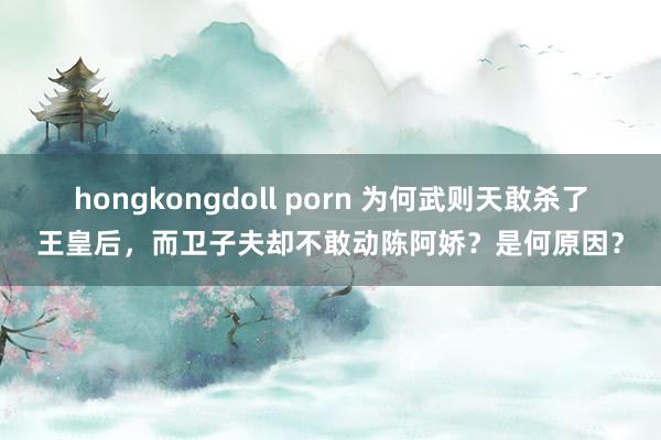 hongkongdoll porn 为何武则天敢杀了王皇后，而卫子夫却不敢动陈阿娇？是何原因？