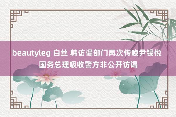 beautyleg 白丝 韩访谒部门再次传唤尹锡悦 国务总理吸收警方非公开访谒