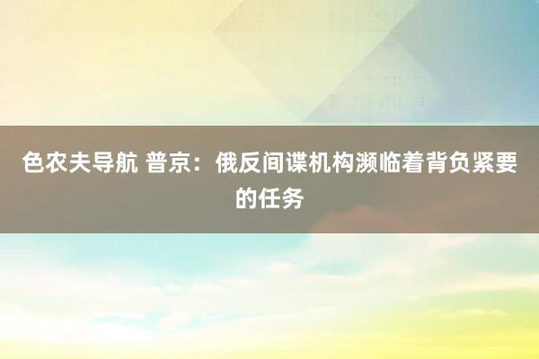 色农夫导航 普京：俄反间谍机构濒临着背负紧要的任务
