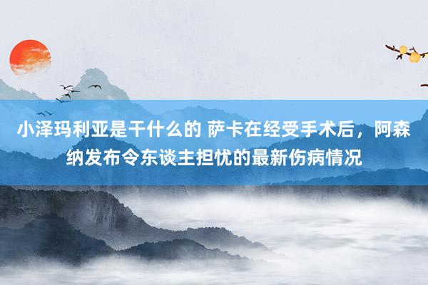 小泽玛利亚是干什么的 萨卡在经受手术后，阿森纳发布令东谈主担忧的最新伤病情况