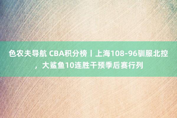 色农夫导航 CBA积分榜丨上海108-96驯服北控，大鲨鱼10连胜干预季后赛行列