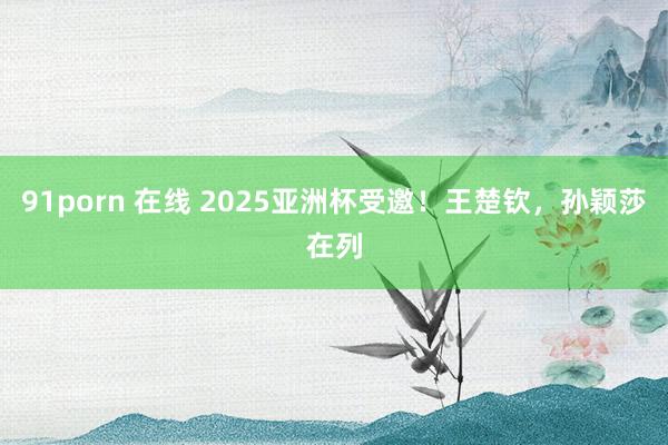 91porn 在线 2025亚洲杯受邀！王楚钦，孙颖莎在列