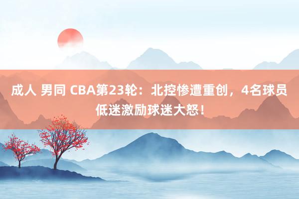 成人 男同 CBA第23轮：北控惨遭重创，4名球员低迷激励球迷大怒！