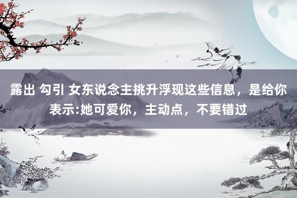 露出 勾引 女东说念主挑升浮现这些信息，是给你表示:她可爱你，主动点，不要错过