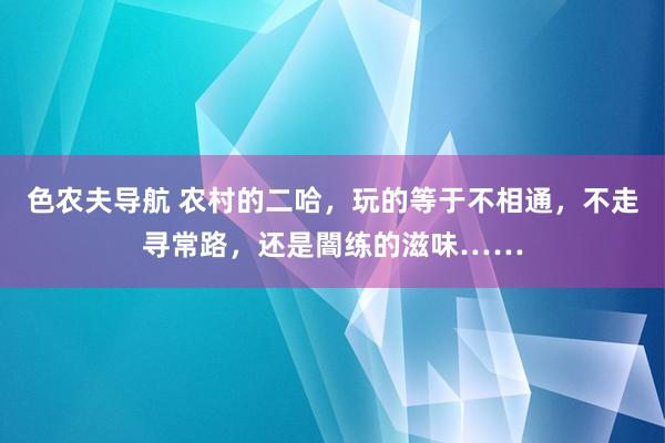 色农夫导航 农村的二哈，玩的等于不相通，不走寻常路，还是闇练的滋味……