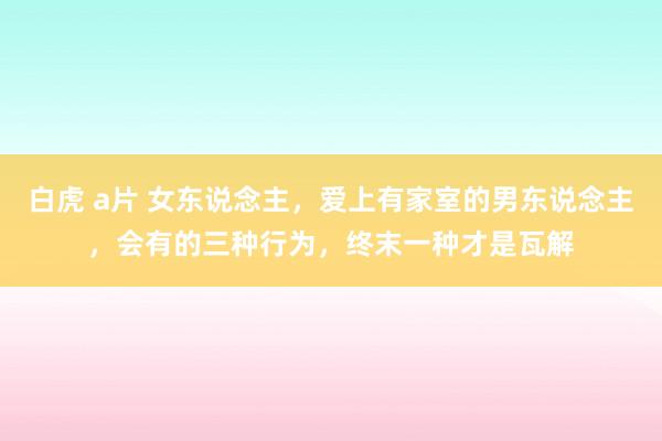 白虎 a片 女东说念主，爱上有家室的男东说念主，会有的三种行为，终末一种才是瓦解