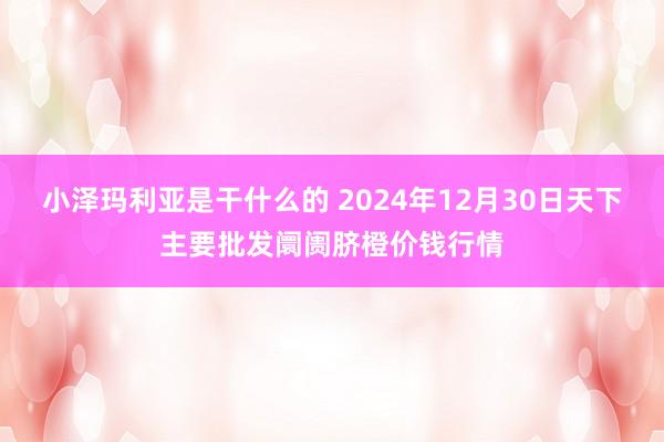 小泽玛利亚是干什么的 2024年12月30日天下主要批发阛阓脐橙价钱行情