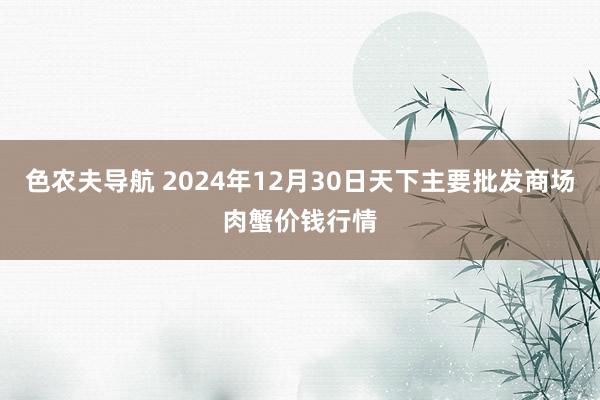 色农夫导航 2024年12月30日天下主要批发商场肉蟹价钱行情