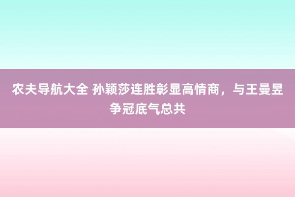 农夫导航大全 孙颖莎连胜彰显高情商，与王曼昱争冠底气总共