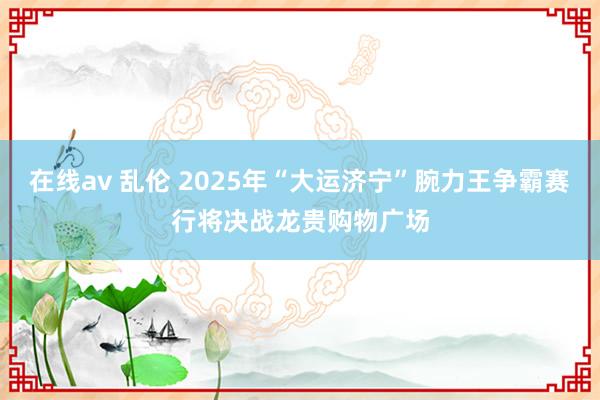 在线av 乱伦 2025年“大运济宁”腕力王争霸赛行将决战龙贵购物广场