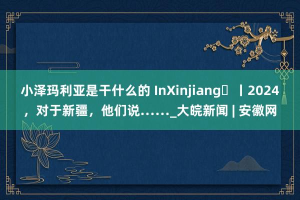 小泽玛利亚是干什么的 InXinjiang㊵丨2024，对于新疆，他们说……_大皖新闻 | 安徽网