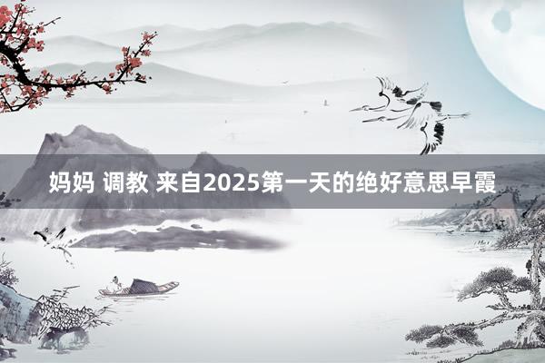 妈妈 调教 来自2025第一天的绝好意思早霞