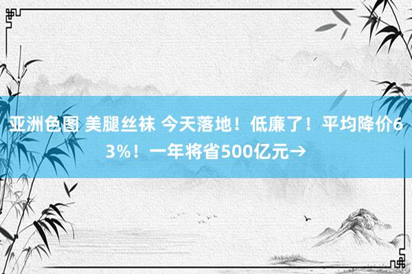 亚洲色图 美腿丝袜 今天落地！低廉了！平均降价63%！一年将省500亿元→