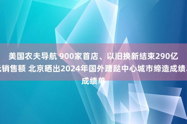 美国农夫导航 900家首店、以旧换新结束290亿元销售额 北京晒出2024年国外蹧跶中心城市缔造成绩单
